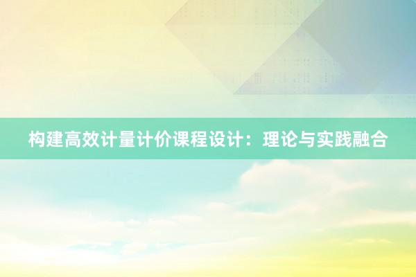 构建高效计量计价课程设计：理论与实践融合