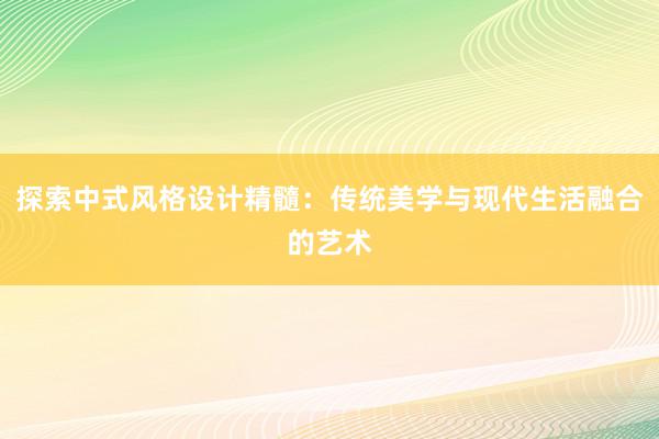 探索中式风格设计精髓：传统美学与现代生活融合的艺术